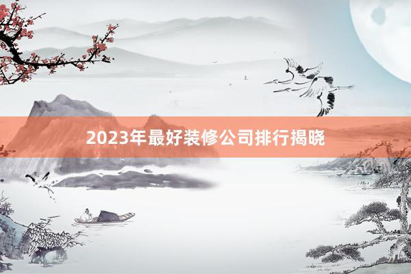 2023年最好装修公司排行揭晓