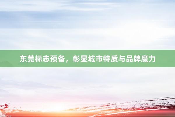 东莞标志预备，彰显城市特质与品牌魔力